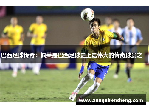 巴西足球传奇：佩莱是巴西足球史上最伟大的传奇球员之一